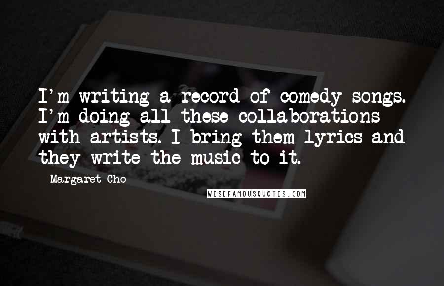 Margaret Cho Quotes: I'm writing a record of comedy songs. I'm doing all these collaborations with artists. I bring them lyrics and they write the music to it.