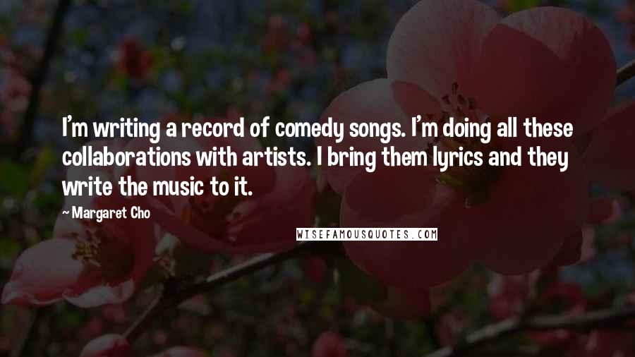 Margaret Cho Quotes: I'm writing a record of comedy songs. I'm doing all these collaborations with artists. I bring them lyrics and they write the music to it.