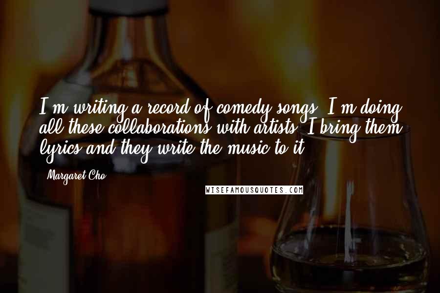 Margaret Cho Quotes: I'm writing a record of comedy songs. I'm doing all these collaborations with artists. I bring them lyrics and they write the music to it.