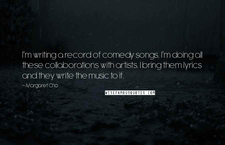 Margaret Cho Quotes: I'm writing a record of comedy songs. I'm doing all these collaborations with artists. I bring them lyrics and they write the music to it.