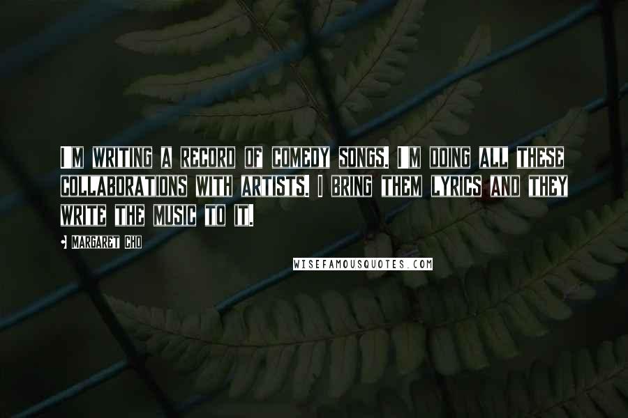 Margaret Cho Quotes: I'm writing a record of comedy songs. I'm doing all these collaborations with artists. I bring them lyrics and they write the music to it.
