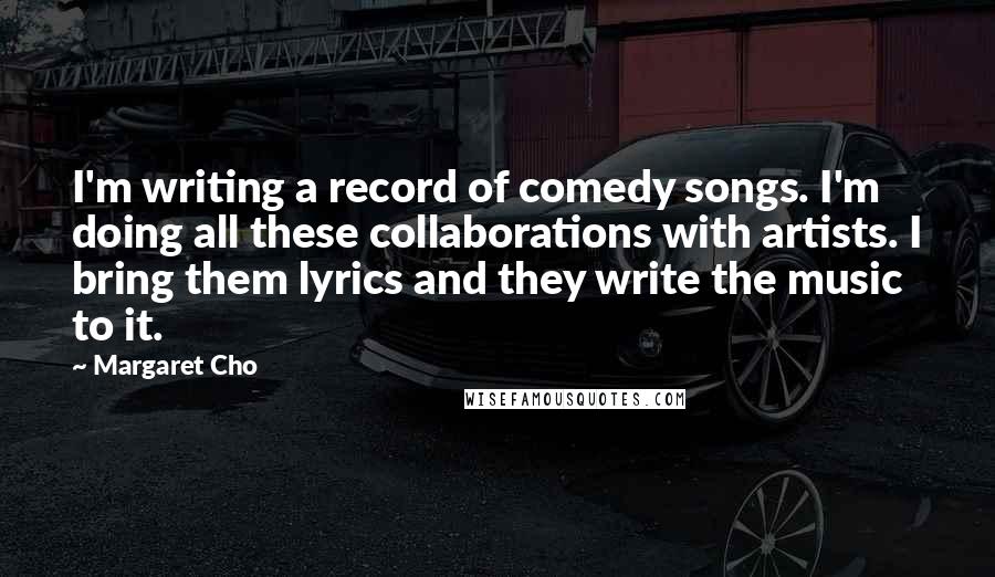 Margaret Cho Quotes: I'm writing a record of comedy songs. I'm doing all these collaborations with artists. I bring them lyrics and they write the music to it.