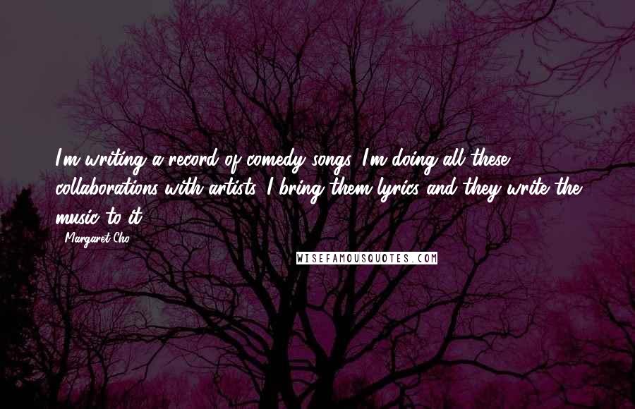 Margaret Cho Quotes: I'm writing a record of comedy songs. I'm doing all these collaborations with artists. I bring them lyrics and they write the music to it.