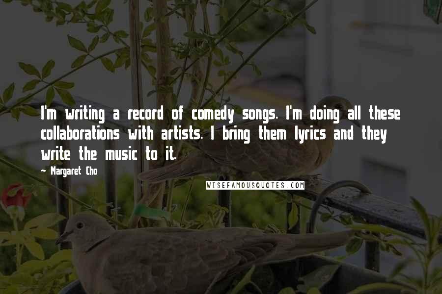 Margaret Cho Quotes: I'm writing a record of comedy songs. I'm doing all these collaborations with artists. I bring them lyrics and they write the music to it.