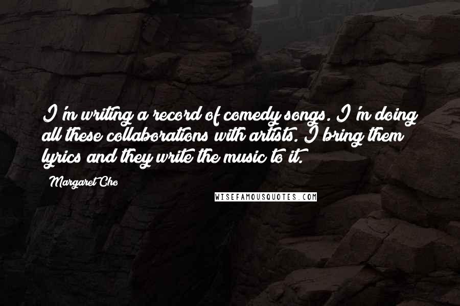 Margaret Cho Quotes: I'm writing a record of comedy songs. I'm doing all these collaborations with artists. I bring them lyrics and they write the music to it.