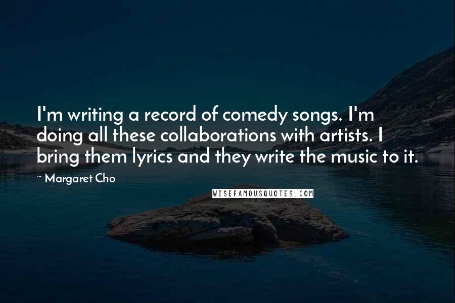 Margaret Cho Quotes: I'm writing a record of comedy songs. I'm doing all these collaborations with artists. I bring them lyrics and they write the music to it.