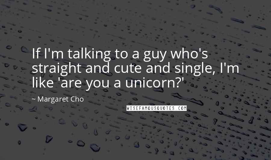 Margaret Cho Quotes: If I'm talking to a guy who's straight and cute and single, I'm like 'are you a unicorn?'