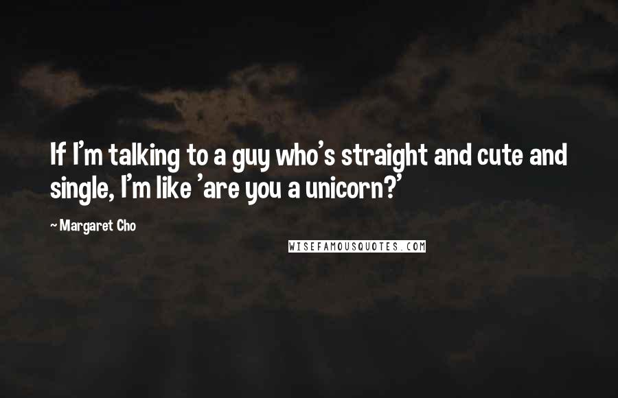 Margaret Cho Quotes: If I'm talking to a guy who's straight and cute and single, I'm like 'are you a unicorn?'