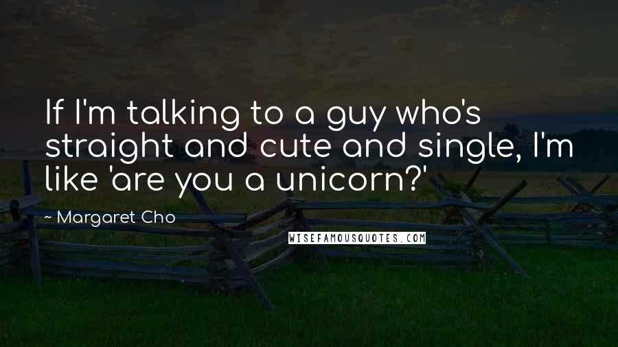 Margaret Cho Quotes: If I'm talking to a guy who's straight and cute and single, I'm like 'are you a unicorn?'