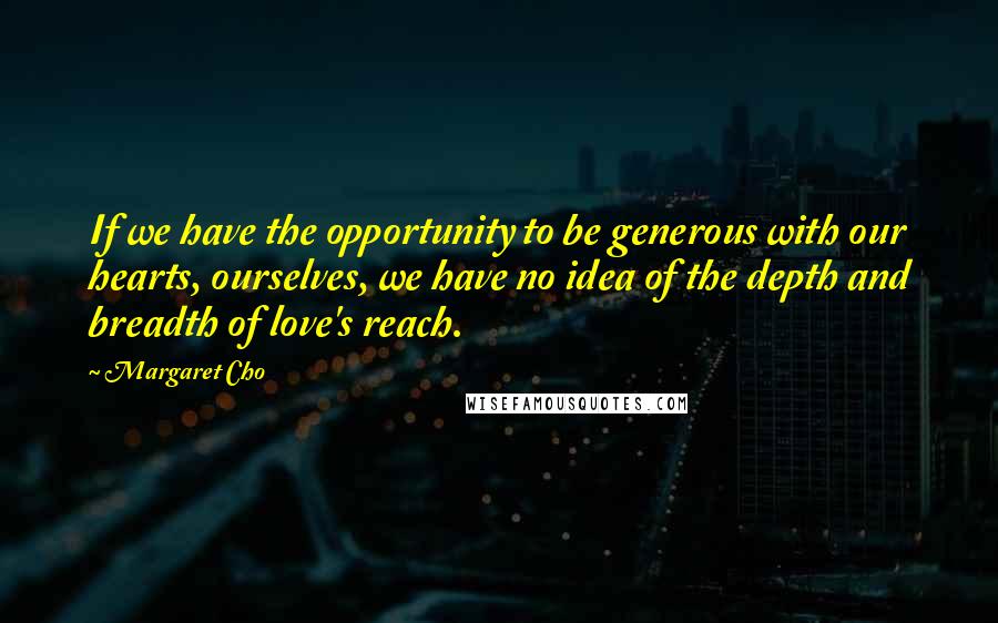 Margaret Cho Quotes: If we have the opportunity to be generous with our hearts, ourselves, we have no idea of the depth and breadth of love's reach.