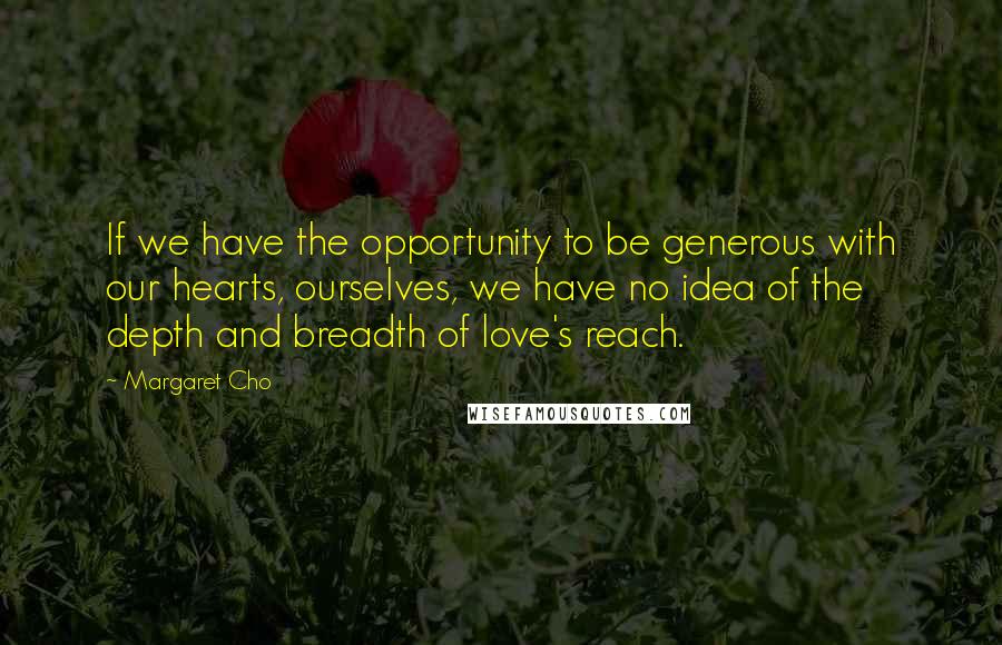 Margaret Cho Quotes: If we have the opportunity to be generous with our hearts, ourselves, we have no idea of the depth and breadth of love's reach.