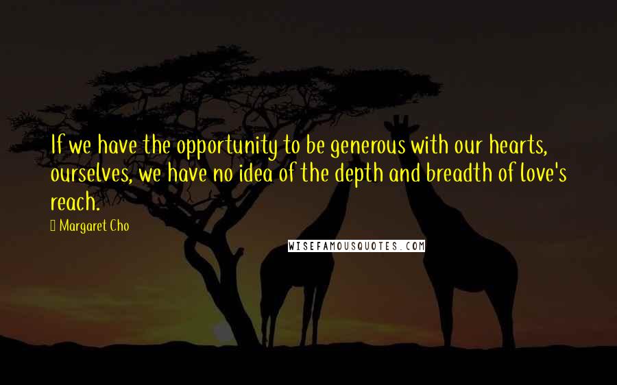 Margaret Cho Quotes: If we have the opportunity to be generous with our hearts, ourselves, we have no idea of the depth and breadth of love's reach.