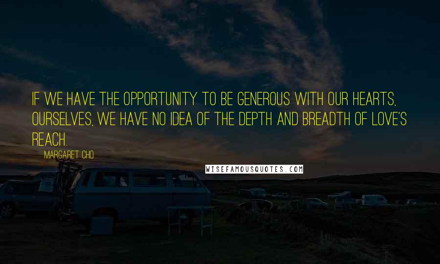 Margaret Cho Quotes: If we have the opportunity to be generous with our hearts, ourselves, we have no idea of the depth and breadth of love's reach.