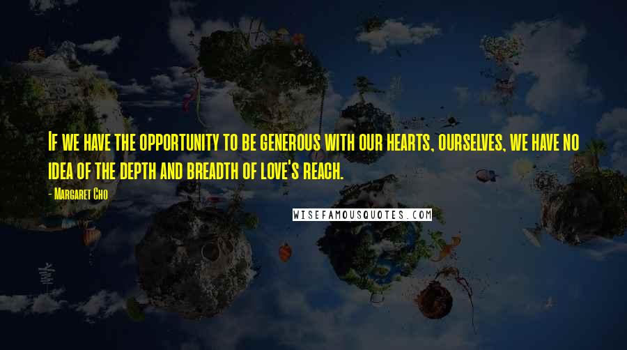 Margaret Cho Quotes: If we have the opportunity to be generous with our hearts, ourselves, we have no idea of the depth and breadth of love's reach.