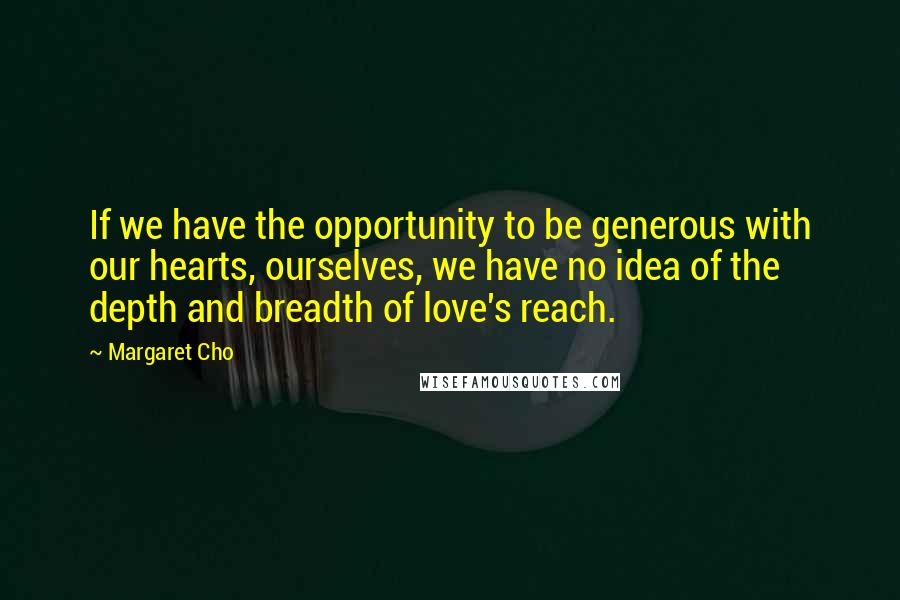 Margaret Cho Quotes: If we have the opportunity to be generous with our hearts, ourselves, we have no idea of the depth and breadth of love's reach.