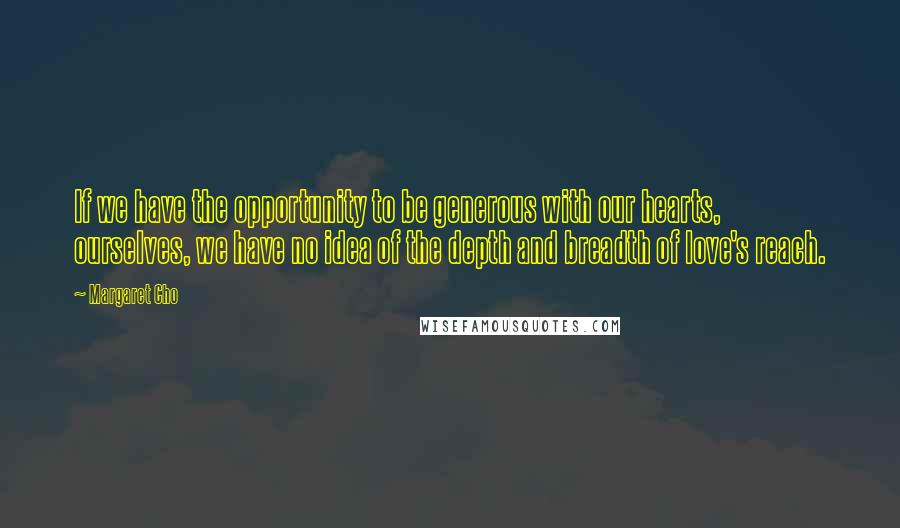 Margaret Cho Quotes: If we have the opportunity to be generous with our hearts, ourselves, we have no idea of the depth and breadth of love's reach.