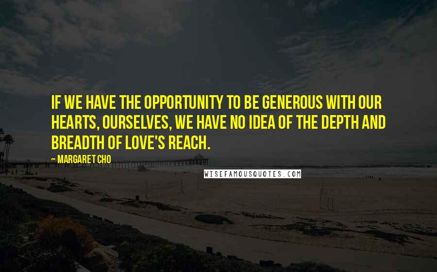 Margaret Cho Quotes: If we have the opportunity to be generous with our hearts, ourselves, we have no idea of the depth and breadth of love's reach.