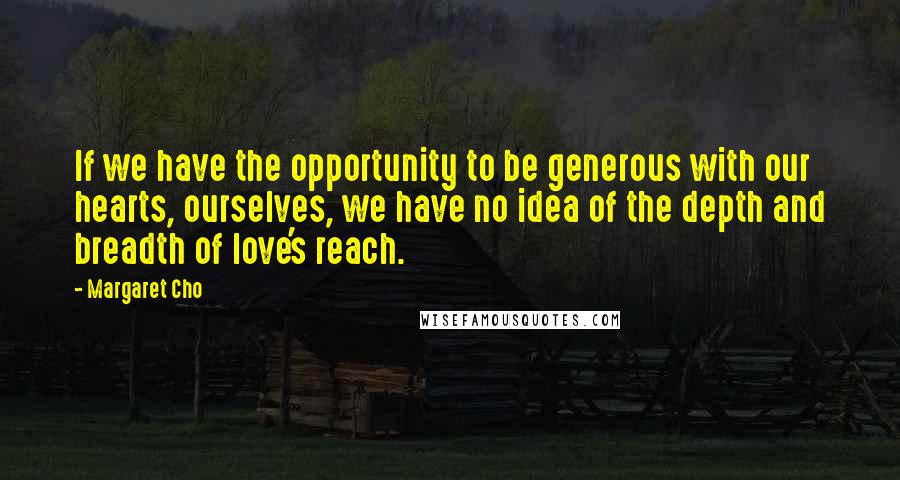 Margaret Cho Quotes: If we have the opportunity to be generous with our hearts, ourselves, we have no idea of the depth and breadth of love's reach.