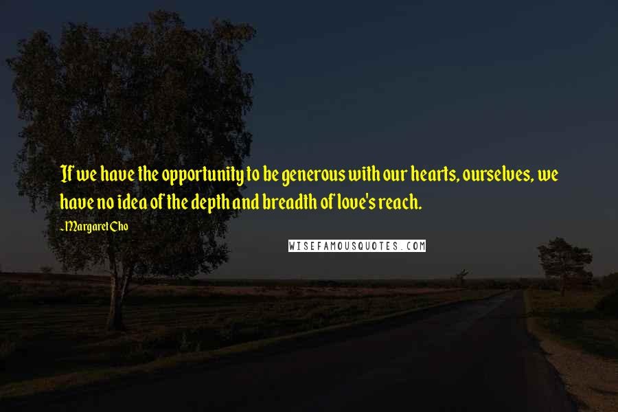 Margaret Cho Quotes: If we have the opportunity to be generous with our hearts, ourselves, we have no idea of the depth and breadth of love's reach.