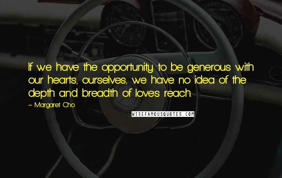 Margaret Cho Quotes: If we have the opportunity to be generous with our hearts, ourselves, we have no idea of the depth and breadth of love's reach.