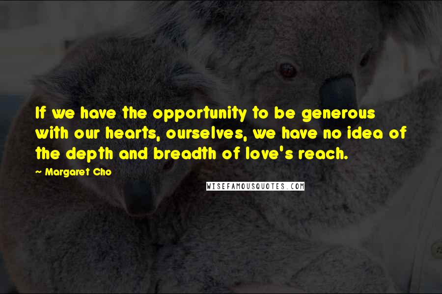 Margaret Cho Quotes: If we have the opportunity to be generous with our hearts, ourselves, we have no idea of the depth and breadth of love's reach.