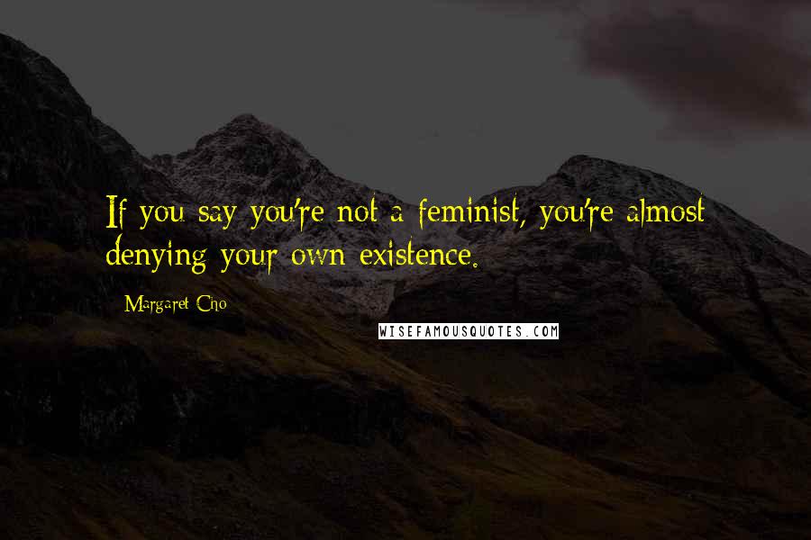 Margaret Cho Quotes: If you say you're not a feminist, you're almost denying your own existence.