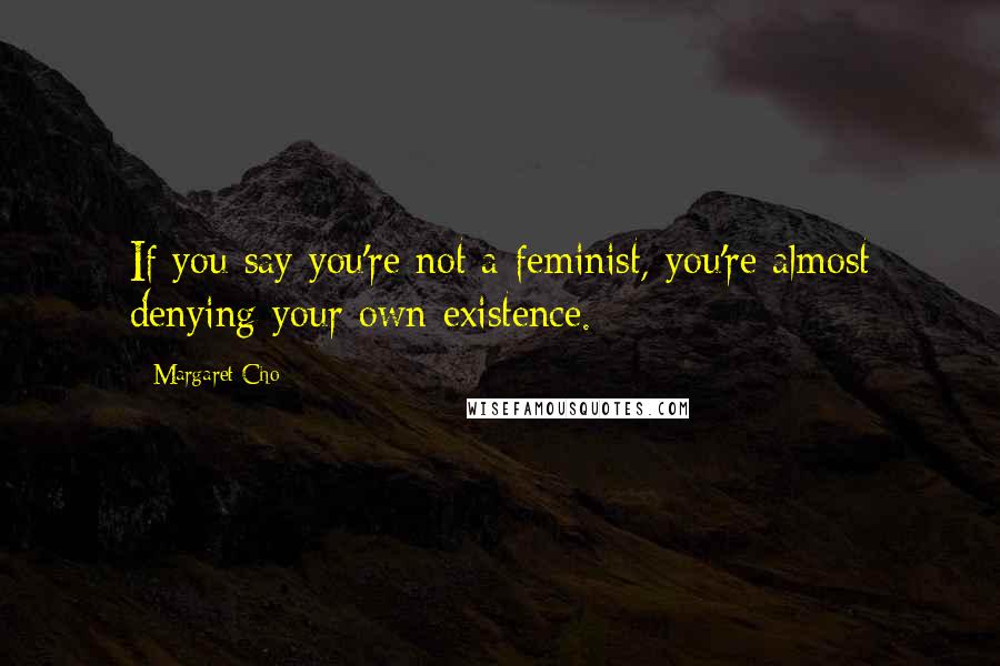 Margaret Cho Quotes: If you say you're not a feminist, you're almost denying your own existence.