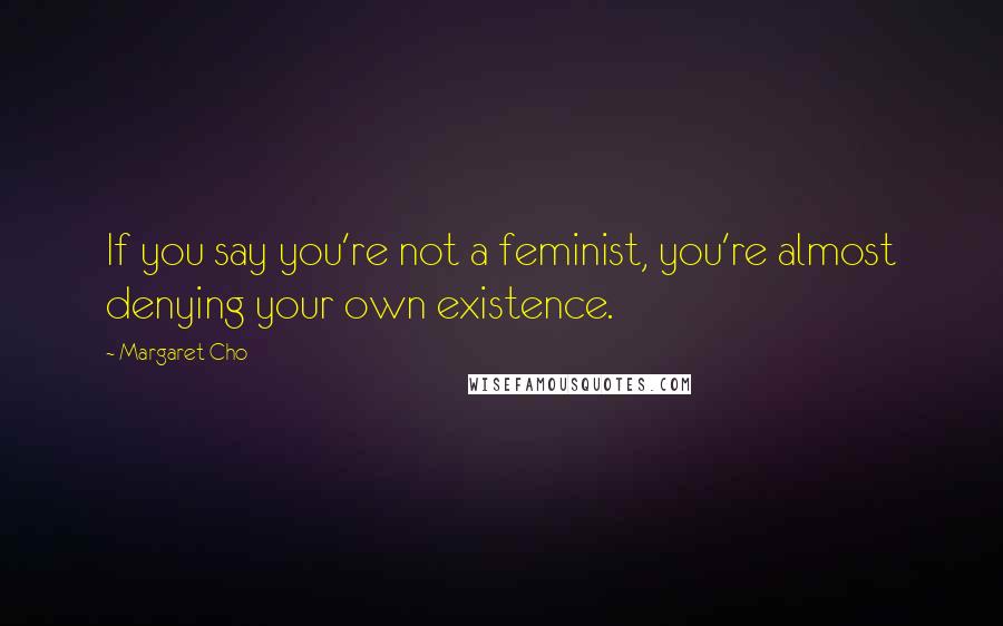 Margaret Cho Quotes: If you say you're not a feminist, you're almost denying your own existence.