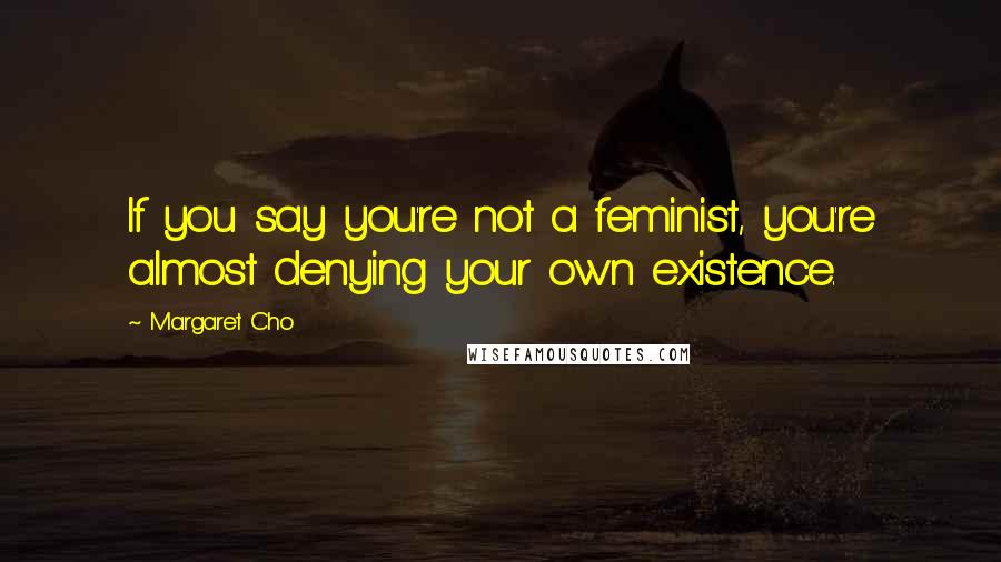 Margaret Cho Quotes: If you say you're not a feminist, you're almost denying your own existence.