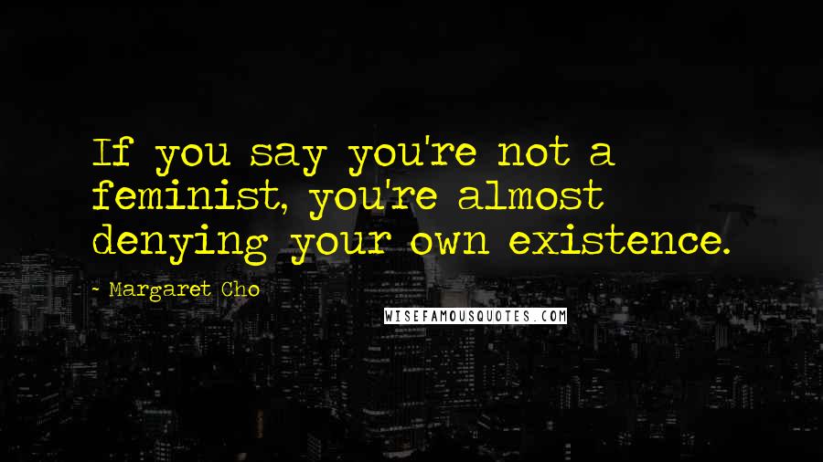 Margaret Cho Quotes: If you say you're not a feminist, you're almost denying your own existence.