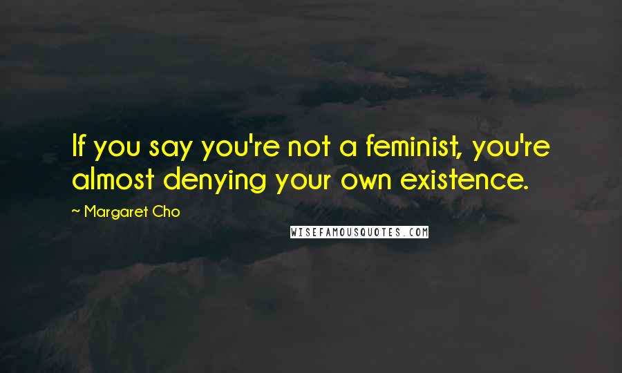 Margaret Cho Quotes: If you say you're not a feminist, you're almost denying your own existence.