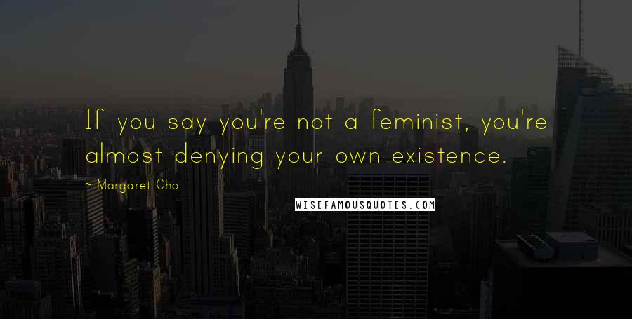 Margaret Cho Quotes: If you say you're not a feminist, you're almost denying your own existence.