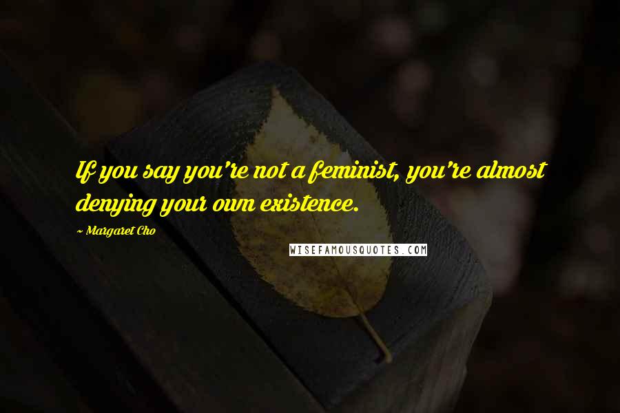 Margaret Cho Quotes: If you say you're not a feminist, you're almost denying your own existence.