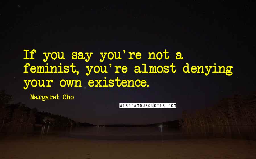 Margaret Cho Quotes: If you say you're not a feminist, you're almost denying your own existence.