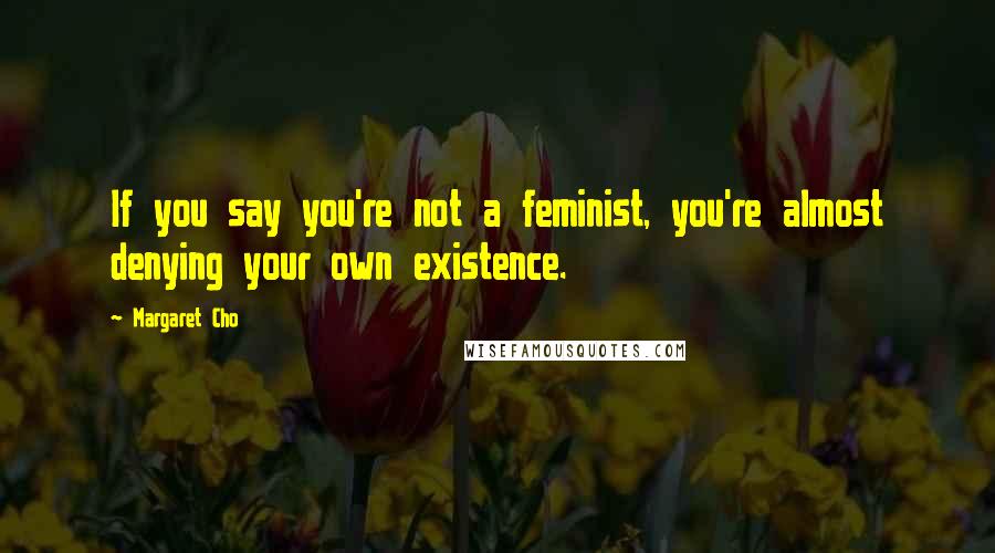 Margaret Cho Quotes: If you say you're not a feminist, you're almost denying your own existence.