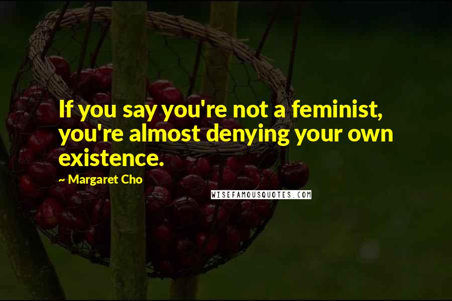 Margaret Cho Quotes: If you say you're not a feminist, you're almost denying your own existence.