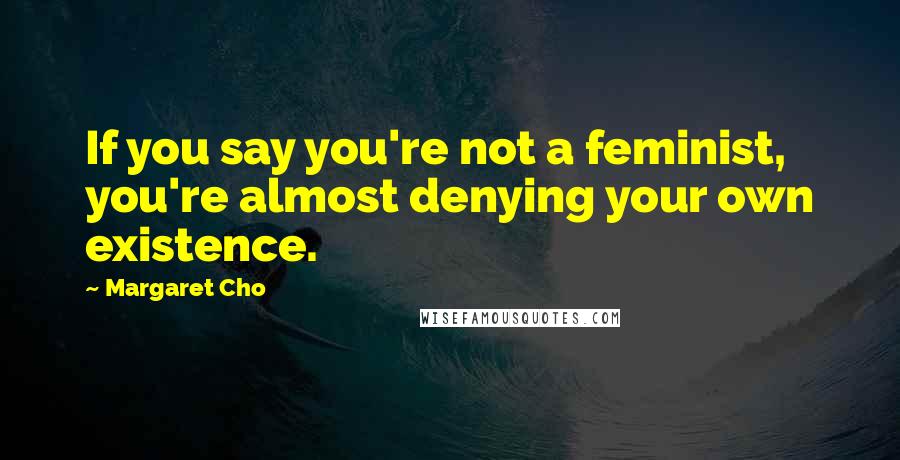 Margaret Cho Quotes: If you say you're not a feminist, you're almost denying your own existence.