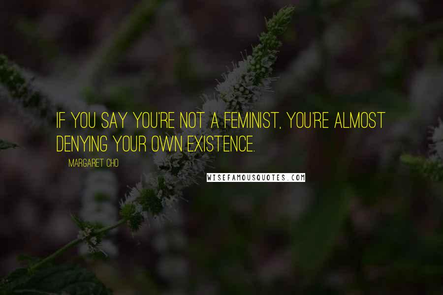 Margaret Cho Quotes: If you say you're not a feminist, you're almost denying your own existence.