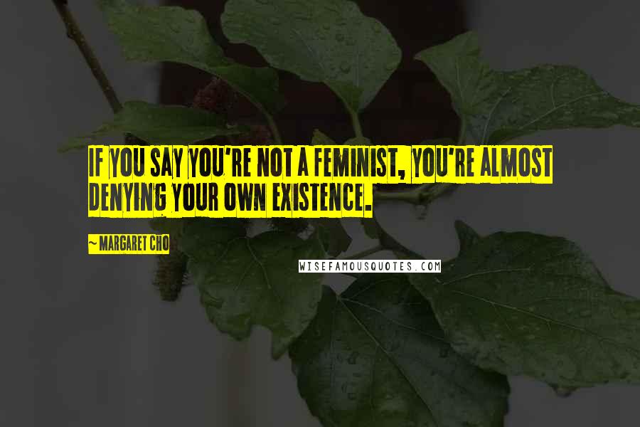 Margaret Cho Quotes: If you say you're not a feminist, you're almost denying your own existence.