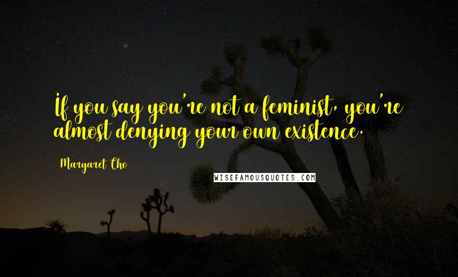 Margaret Cho Quotes: If you say you're not a feminist, you're almost denying your own existence.