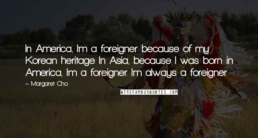 Margaret Cho Quotes: In America, I'm a foreigner because of my Korean heritage. In Asia, because I was born in America, I'm a foreigner. I'm always a foreigner.