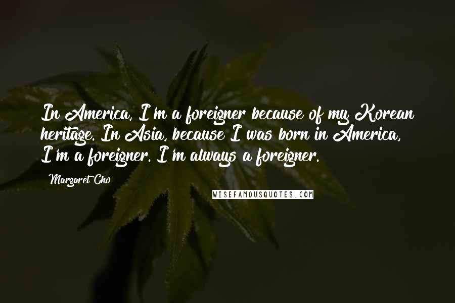 Margaret Cho Quotes: In America, I'm a foreigner because of my Korean heritage. In Asia, because I was born in America, I'm a foreigner. I'm always a foreigner.