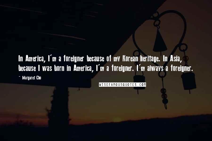 Margaret Cho Quotes: In America, I'm a foreigner because of my Korean heritage. In Asia, because I was born in America, I'm a foreigner. I'm always a foreigner.