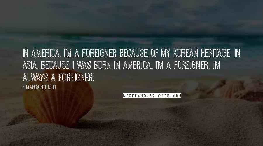 Margaret Cho Quotes: In America, I'm a foreigner because of my Korean heritage. In Asia, because I was born in America, I'm a foreigner. I'm always a foreigner.
