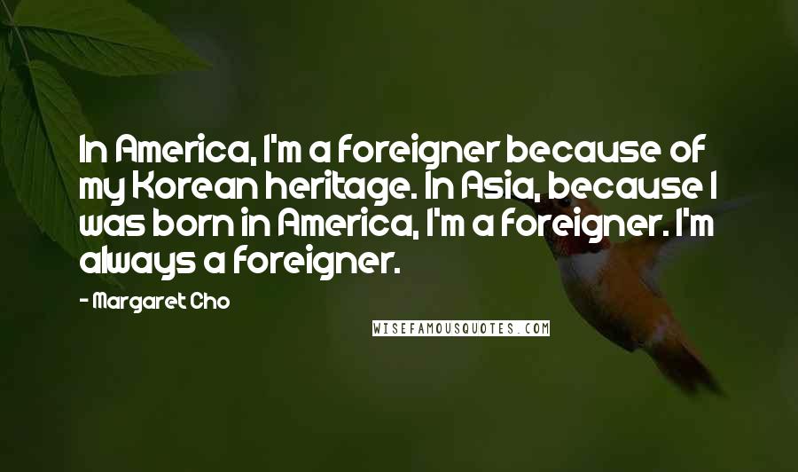 Margaret Cho Quotes: In America, I'm a foreigner because of my Korean heritage. In Asia, because I was born in America, I'm a foreigner. I'm always a foreigner.