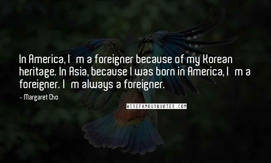 Margaret Cho Quotes: In America, I'm a foreigner because of my Korean heritage. In Asia, because I was born in America, I'm a foreigner. I'm always a foreigner.