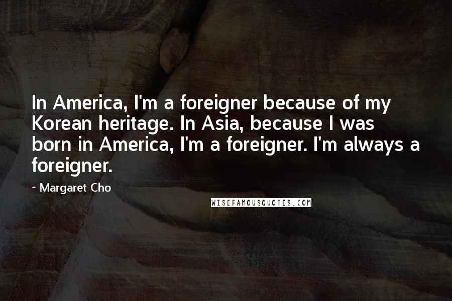 Margaret Cho Quotes: In America, I'm a foreigner because of my Korean heritage. In Asia, because I was born in America, I'm a foreigner. I'm always a foreigner.