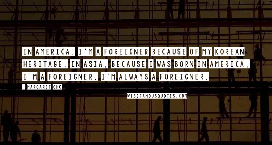 Margaret Cho Quotes: In America, I'm a foreigner because of my Korean heritage. In Asia, because I was born in America, I'm a foreigner. I'm always a foreigner.