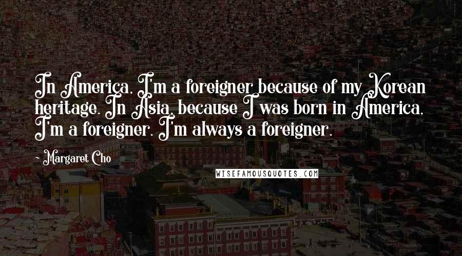 Margaret Cho Quotes: In America, I'm a foreigner because of my Korean heritage. In Asia, because I was born in America, I'm a foreigner. I'm always a foreigner.