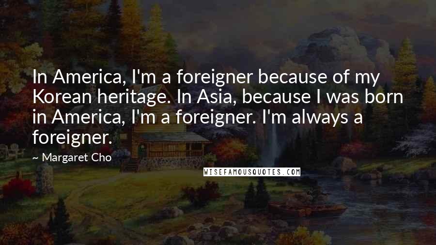 Margaret Cho Quotes: In America, I'm a foreigner because of my Korean heritage. In Asia, because I was born in America, I'm a foreigner. I'm always a foreigner.